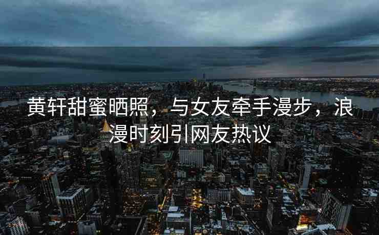 黃軒甜蜜曬照，與女友牽手漫步，浪漫時(shí)刻引網(wǎng)友熱議