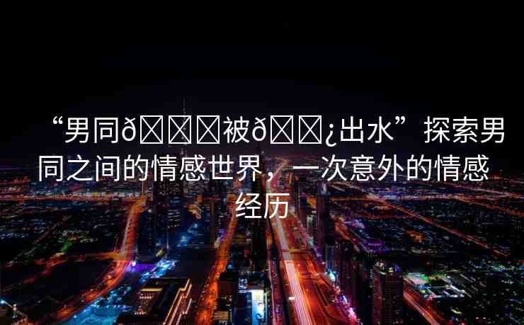 “男同??被??出水”探索男同之間的情感世界，一次意外的情感經(jīng)歷