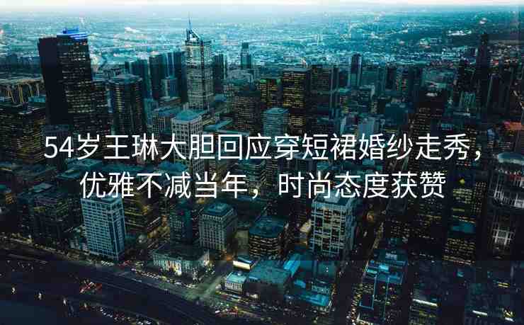 54歲王琳大膽回應穿短裙婚紗走秀，優(yōu)雅不減當年，時尚態(tài)度獲贊
