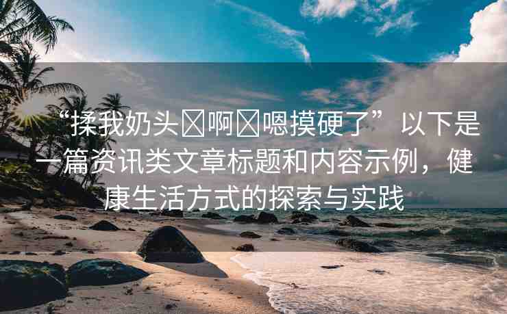“揉我奶頭?啊?嗯摸硬了”以下是一篇資訊類(lèi)文章標(biāo)題和內(nèi)容示例，健康生活方式的探索與實(shí)踐