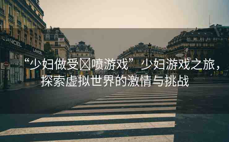 “少婦做受?噴游戲”少婦游戲之旅，探索虛擬世界的激情與挑戰(zhàn)