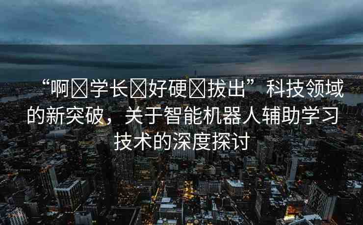 “啊?學(xué)長?好硬?拔出”科技領(lǐng)域的新突破，關(guān)于智能機(jī)器人輔助學(xué)習(xí)技術(shù)的深度探討
