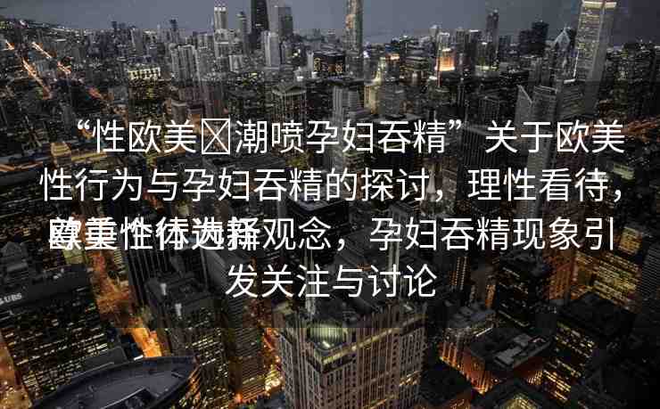 “性歐美?潮噴孕婦吞精”關于歐美性行為與孕婦吞精的探討，理性看待，尊重個體選擇
歐美性行為新觀念，孕婦吞精現象引發(fā)關注與討論