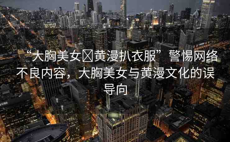 “大胸美女?黃漫扒衣服”警惕網(wǎng)絡不良內(nèi)容，大胸美女與黃漫文化的誤導向