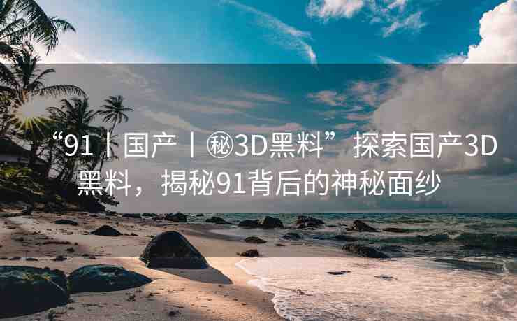 “91丨國產(chǎn)丨秘3D黑料”探索國產(chǎn)3D黑料，揭秘91背后的神秘面紗