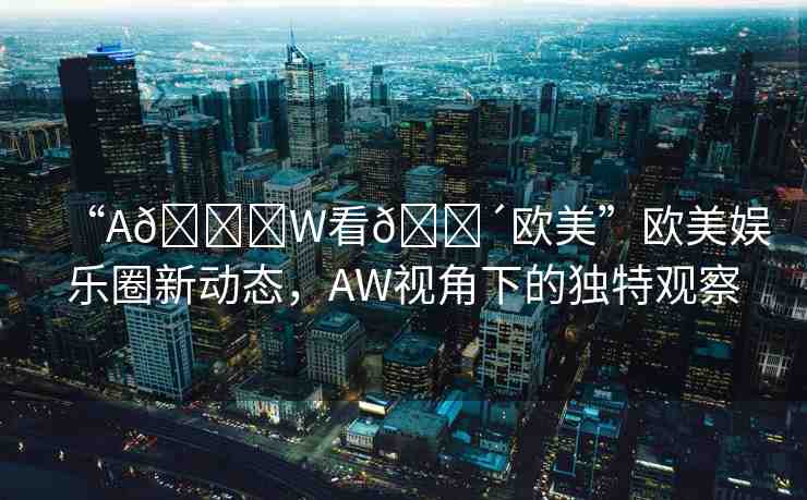“A??W看??歐美”歐美娛樂圈新動(dòng)態(tài)，AW視角下的獨(dú)特觀察