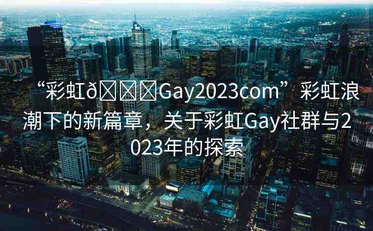 “彩虹??Gay2023com”彩虹浪潮下的新篇章，關(guān)于彩虹Gay社群與2023年的探索