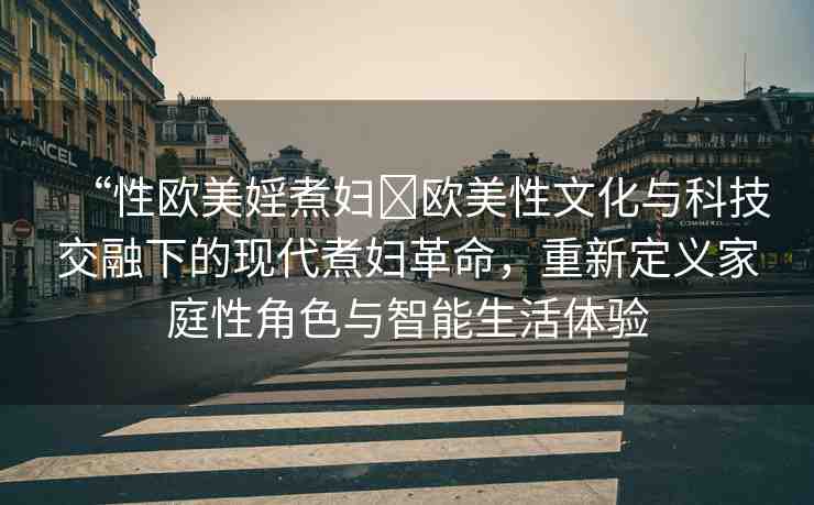 “性歐美婬煮婦?歐美性文化與科技交融下的現(xiàn)代煮婦革命，重新定義家庭性角色與智能生活體驗