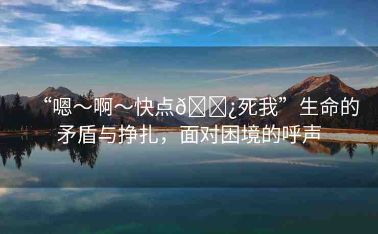 “嗯～啊～快點(diǎn)??死我”生命的矛盾與掙扎，面對(duì)困境的呼聲
