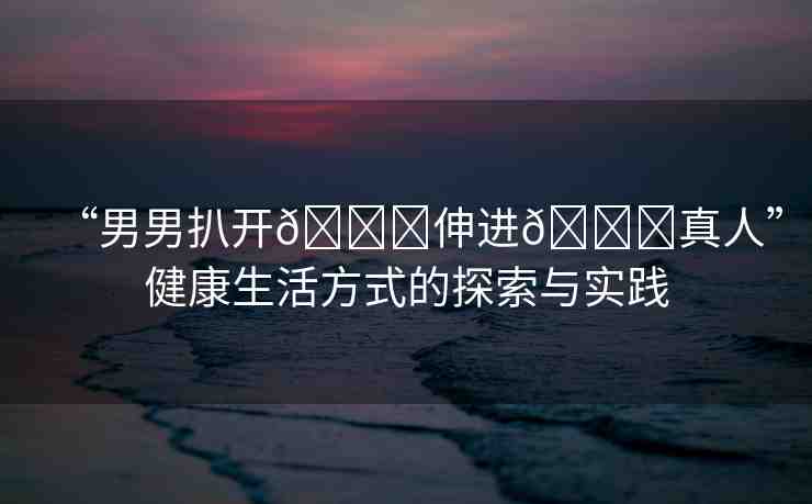 “男男扒開??伸進??真人”健康生活方式的探索與實踐