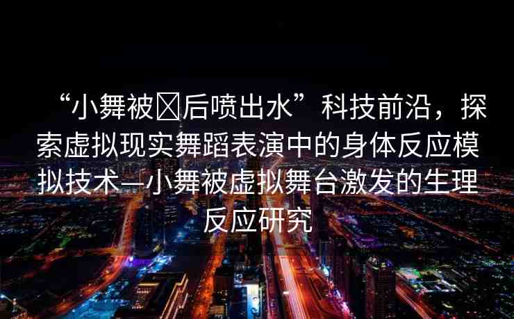 “小舞被?后噴出水”科技前沿，探索虛擬現(xiàn)實(shí)舞蹈表演中的身體反應(yīng)模擬技術(shù)—小舞被虛擬舞臺激發(fā)的生理反應(yīng)研究