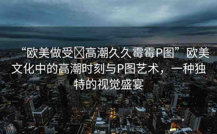 “歐美做受?高潮久久霉霉P圖”歐美文化中的高潮時刻與P圖藝術(shù)，一種獨特的視覺盛宴