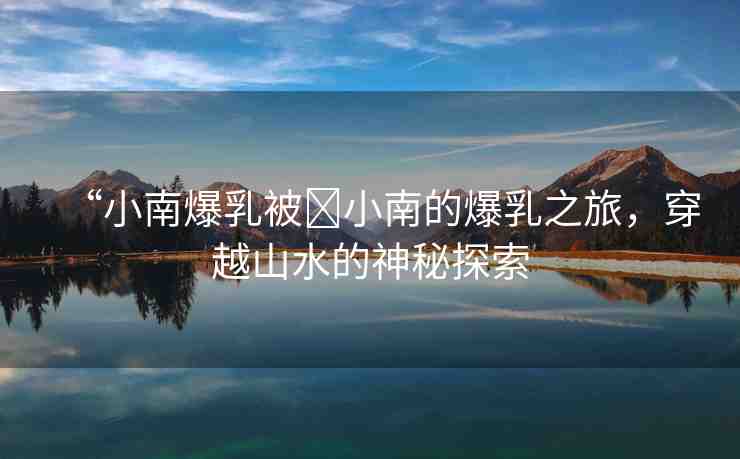 “小南爆乳被?小南的爆乳之旅，穿越山水的神秘探索