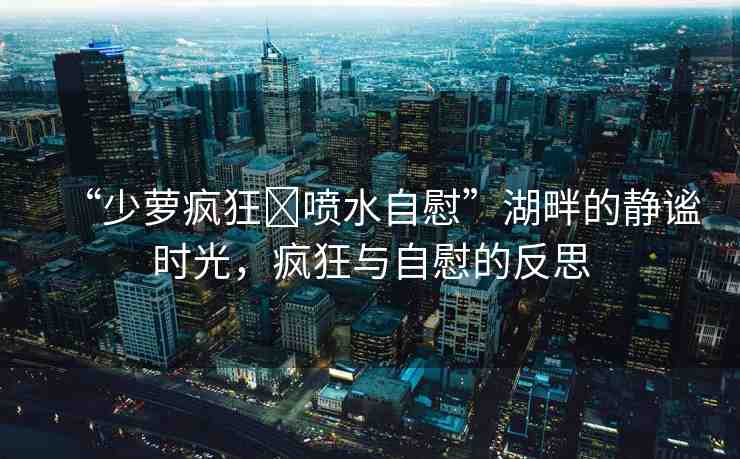 “少蘿瘋狂?噴水自慰”湖畔的靜謐時(shí)光，瘋狂與自慰的反思