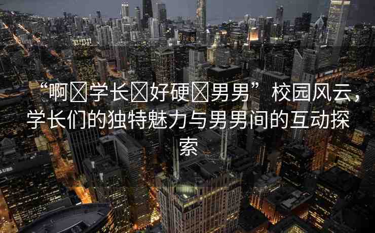 “啊?學(xué)長(zhǎng)?好硬?男男”校園風(fēng)云，學(xué)長(zhǎng)們的獨(dú)特魅力與男男間的互動(dòng)探索