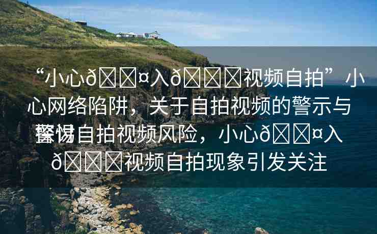 “小心??入??視頻自拍”小心網(wǎng)絡(luò)陷阱，關(guān)于自拍視頻的警示與探討
警惕自拍視頻風(fēng)險，小心??入??視頻自拍現(xiàn)象引發(fā)關(guān)注