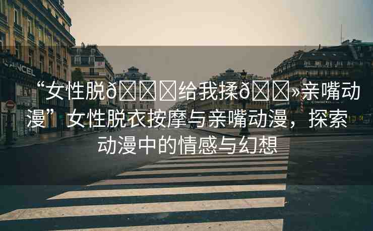 “女性脫??給我揉??親嘴動(dòng)漫”女性脫衣按摩與親嘴動(dòng)漫，探索動(dòng)漫中的情感與幻想