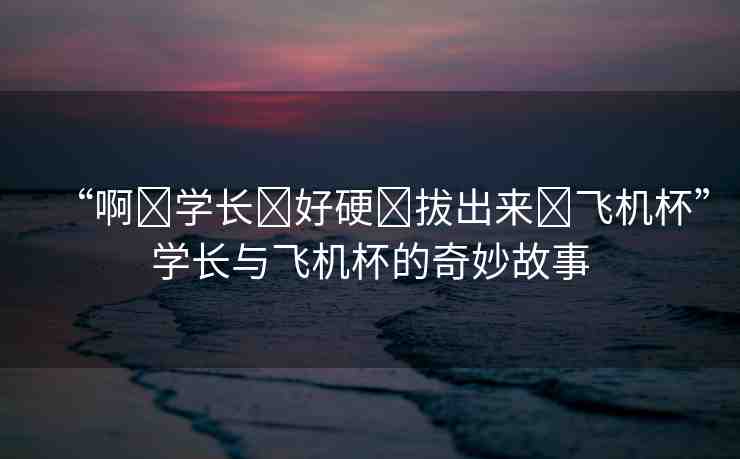 “啊?學長?好硬?拔出來?飛機杯”學長與飛機杯的奇妙故事