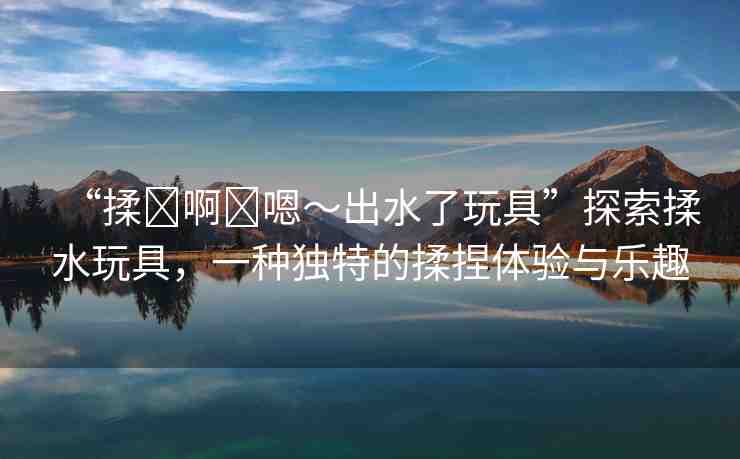 “揉?啊?嗯～出水了玩具”探索揉水玩具，一種獨(dú)特的揉捏體驗(yàn)與樂(lè)趣