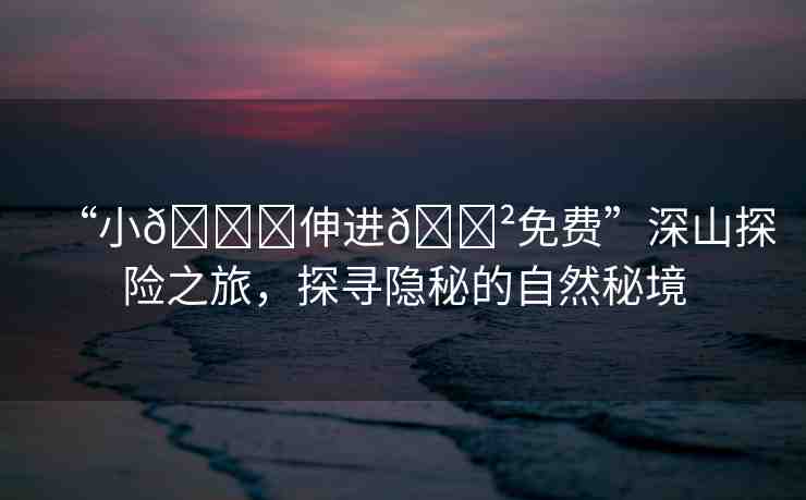 “小??伸進(jìn)??免費(fèi)”深山探險(xiǎn)之旅，探尋隱秘的自然秘境