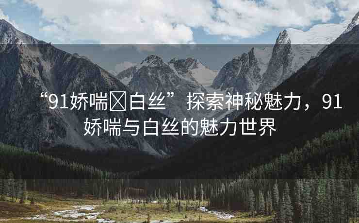 “91嬌喘?白絲”探索神秘魅力，91嬌喘與白絲的魅力世界