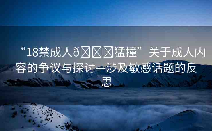 “18禁成人??猛撞”關于成人內容的爭議與探討—涉及敏感話題的反思