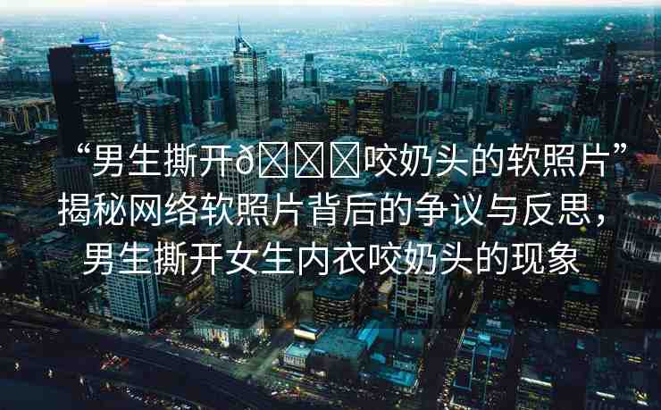 “男生撕開??咬奶頭的軟照片”揭秘網(wǎng)絡(luò)軟照片背后的爭議與反思，男生撕開女生內(nèi)衣咬奶頭的現(xiàn)象