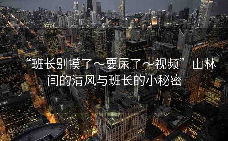 “班長別摸了～要尿了～視頻”山林間的清風(fēng)與班長的小秘密