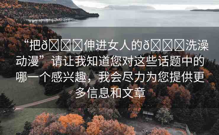 “把??伸進(jìn)女人的??洗澡動(dòng)漫”請讓我知道您對(duì)這些話題中的哪一個(gè)感興趣，我會(huì)盡力為您提供更多信息和文章
