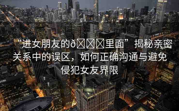 “進(jìn)女朋友的??里面”揭秘親密關(guān)系中的誤區(qū)，如何正確溝通與避免侵犯女友界限