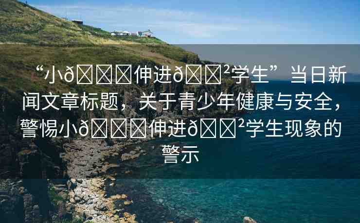 “小??伸進(jìn)??學(xué)生”當(dāng)日新聞文章標(biāo)題，關(guān)于青少年健康與安全，警惕小??伸進(jìn)??學(xué)生現(xiàn)象的警示