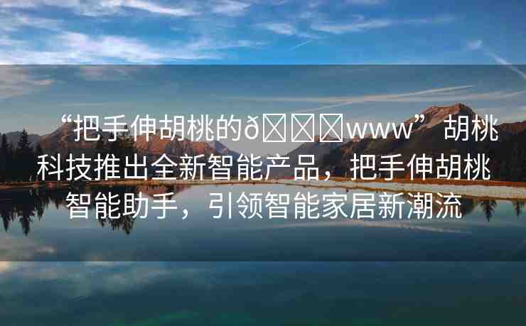 “把手伸胡桃的??www”胡桃科技推出全新智能產(chǎn)品，把手伸胡桃智能助手，引領(lǐng)智能家居新潮流