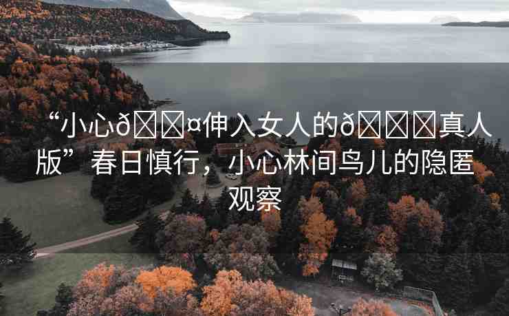 “小心??伸入女人的??真人版”春日慎行，小心林間鳥兒的隱匿觀察