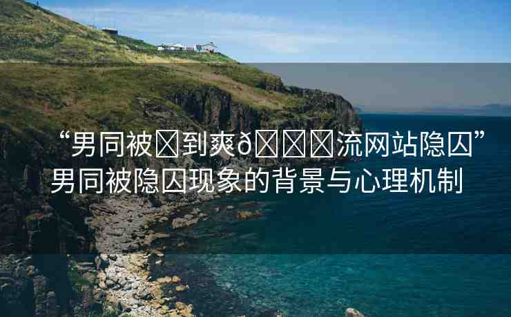 “男同被?到爽??流網(wǎng)站隱囚”男同被隱囚現(xiàn)象的背景與心理機(jī)制