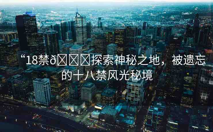 “18禁??探索神秘之地，被遺忘的十八禁風(fēng)光秘境