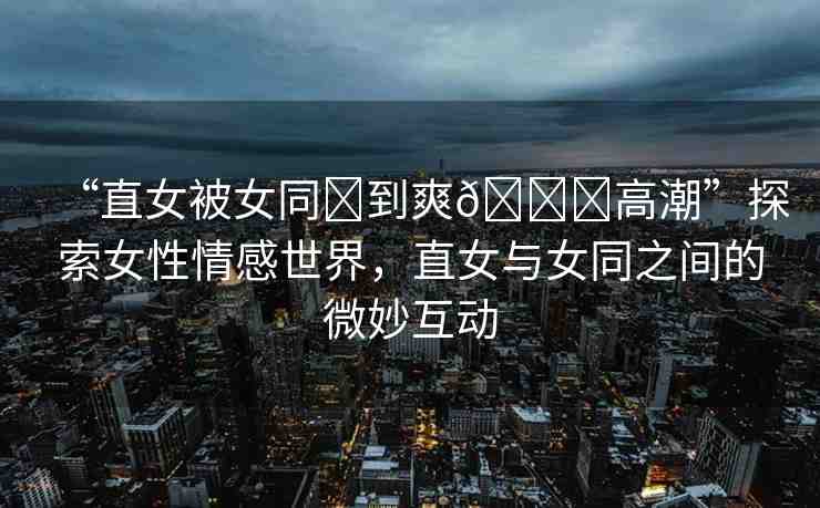 “直女被女同?到爽??高潮”探索女性情感世界，直女與女同之間的微妙互動(dòng)