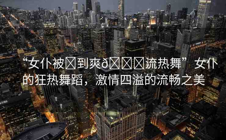 “女仆被?到爽??流熱舞”女仆的狂熱舞蹈，激情四溢的流暢之美