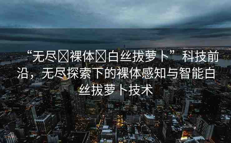 “無盡?裸體?白絲拔蘿卜”科技前沿，無盡探索下的裸體感知與智能白絲拔蘿卜技術(shù)