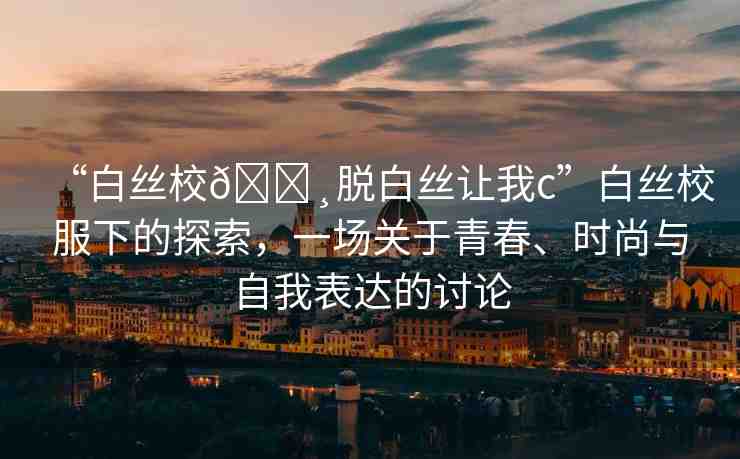 “白絲校??脫白絲讓我c”白絲校服下的探索，一場(chǎng)關(guān)于青春、時(shí)尚與自我表達(dá)的討論
