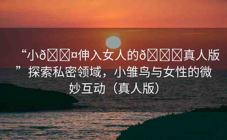 “小??伸入女人的??真人版”探索私密領(lǐng)域，小雛鳥與女性的微妙互動（真人版）