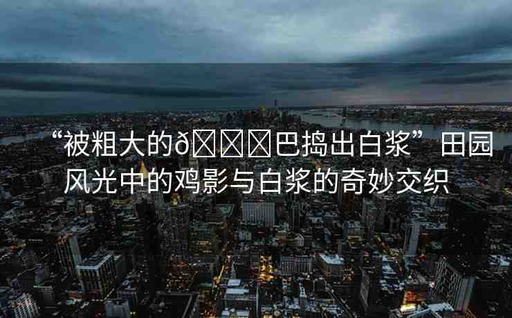 “被粗大的??巴搗出白漿”田園風(fēng)光中的雞影與白漿的奇妙交織