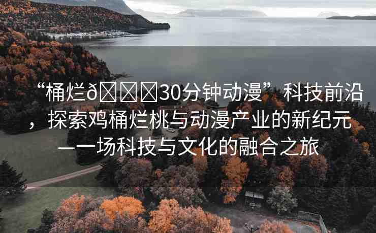 “桶爛??30分鐘動(dòng)漫”科技前沿，探索雞桶爛桃與動(dòng)漫產(chǎn)業(yè)的新紀(jì)元—一場(chǎng)科技與文化的融合之旅