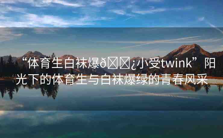 “體育生白襪爆??小受twink”陽(yáng)光下的體育生與白襪爆綠的青春風(fēng)采