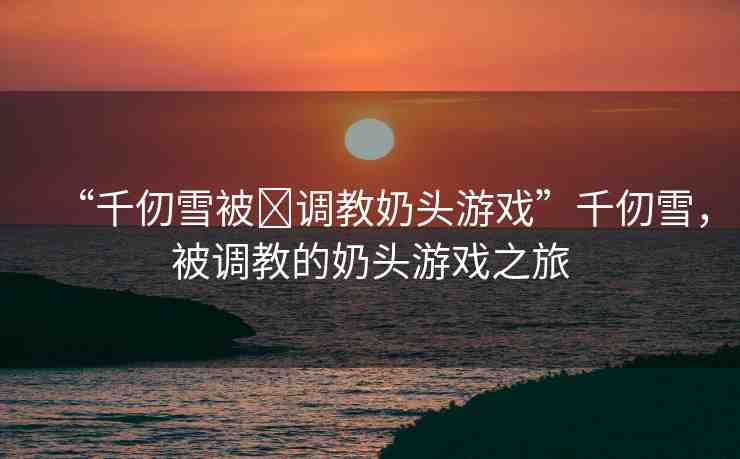 “千仞雪被?調(diào)教奶頭游戲”千仞雪，被調(diào)教的奶頭游戲之旅