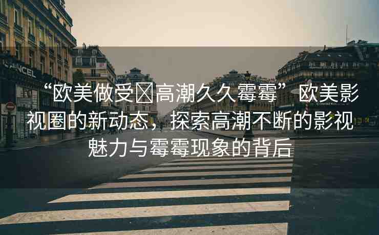 “歐美做受?高潮久久霉霉”歐美影視圈的新動(dòng)態(tài)，探索高潮不斷的影視魅力與霉霉現(xiàn)象的背后