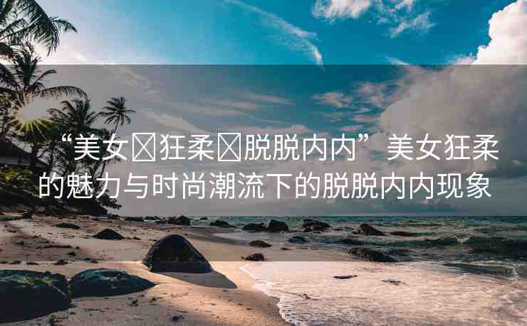 “美女?狂柔?脫脫內(nèi)內(nèi)”美女狂柔的魅力與時尚潮流下的脫脫內(nèi)內(nèi)現(xiàn)象