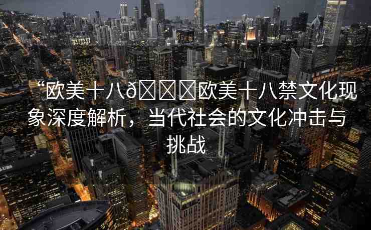 “歐美十八??歐美十八禁文化現(xiàn)象深度解析，當(dāng)代社會(huì)的文化沖擊與挑戰(zhàn)