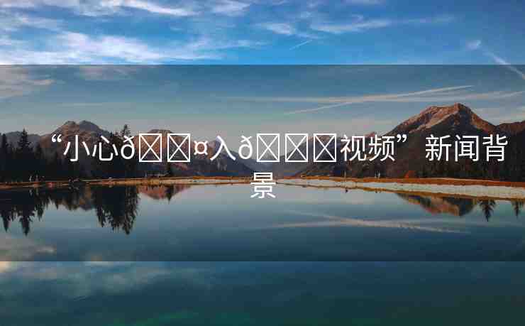 “小心??入??視頻”新聞背景