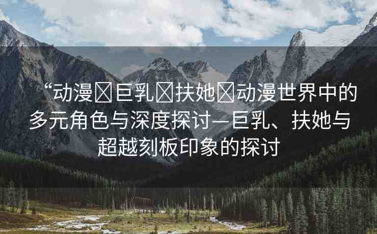 “動(dòng)漫?巨乳?扶她?動(dòng)漫世界中的多元角色與深度探討—巨乳、扶她與超越刻板印象的探討