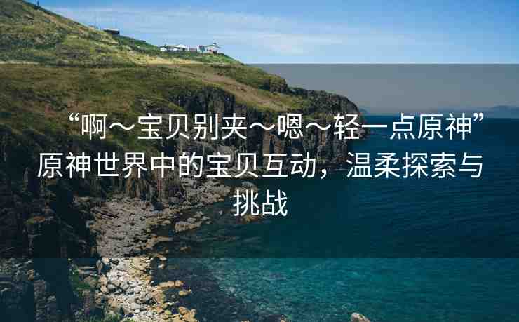 “啊?寶貝別夾?嗯?輕一點原神”原神世界中的寶貝互動，溫柔探索與挑戰(zhàn)